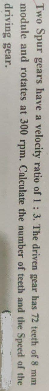 Two Spur gears have a velocity ratio of 1: 3. The driven gear has 72 teeth of 8 mm
module and rotates at 300 rpm. Calculate the number of teeth and the Speed of the
driving gear.

