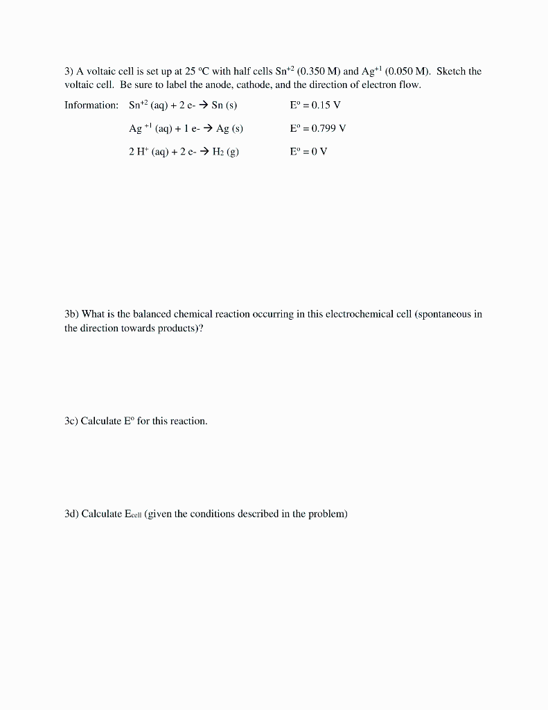 3) A voltaic cell is set up at 25 °C with half cells Sn+2 (0.350 M) and Ag+! (0.050 M). Sketch the
voltaic cell. Be sure to label the anode, cathode, and the direction of electron flow.
Information: Snt2 (aq) + 2 e-→ Sn (s)
E° = 0.15 V
Ag +' (aq) + 1 e- → Ag (s)
E° = 0.799 V
2 H' (aq) + 2 e- Hа (9)
E° = 0 V
3b) What is the balanced chemical reaction occurring in this electrochemical cell (spontaneous in
the direction towards products)?
3c) Calculate E° for this reaction.
3d) Calculate Eoell (given the conditions described in the problem)

