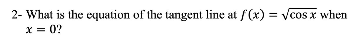 2- What is the equation of the tangent line at f(x) = √cos x when
x = 0?