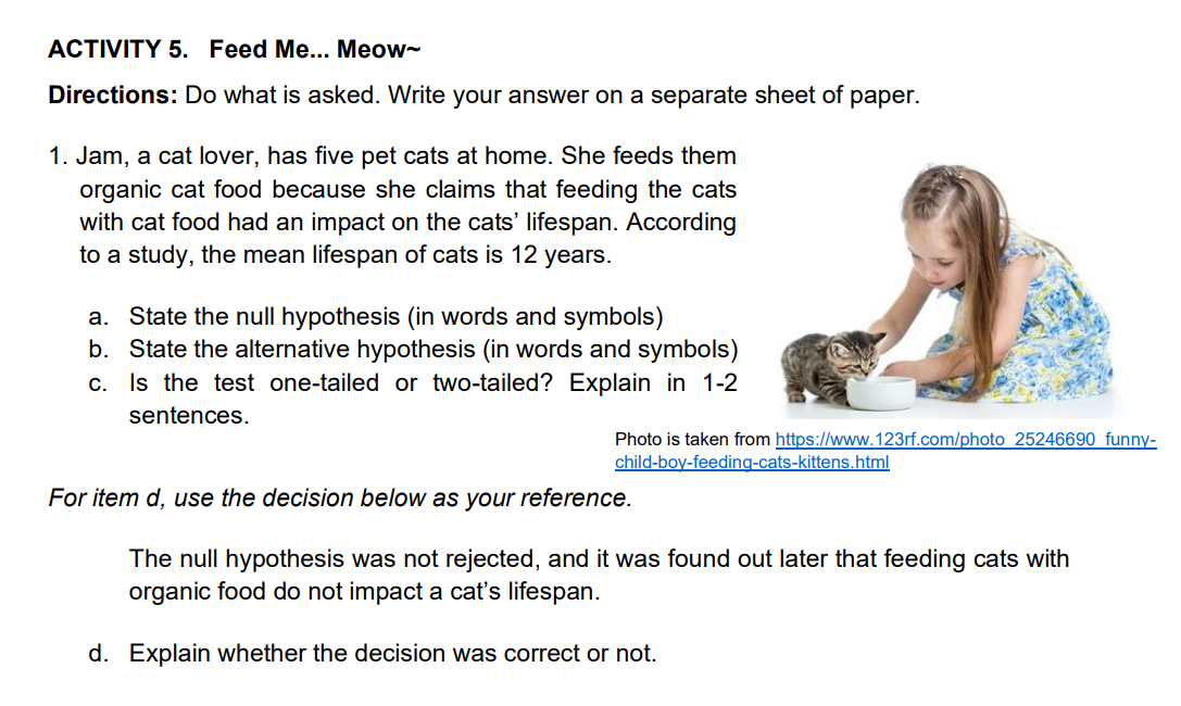 ACTIVITY 5. Feed Me... Meow-
Directions: Do what is asked. Write your answer on a separate sheet of paper.
1. Jam, a cat lover, has five pet cats at home. She feeds them
organic cat food because she claims that feeding the cats
with cat food had an impact on the cats' lifespan. According
to a study, the mean lifespan of cats is 12 years.
a. State the null hypothesis (in words and symbols)
b. State the alternative hypothesis (in words and symbols)
c. Is the test one-tailed or two-tailed? Explain in 1-2
sentences.
Photo is taken from https://www.123rf.com/photo 25246690 funny-
child-boy-feeding-cats-kittens.html
For item d, use the decision below as your reference.
The null hypothesis was not rejected, and it was found out later that feeding cats with
organic food do not impact a cat's lifespan.
d. Explain whether the decision was correct or not.
