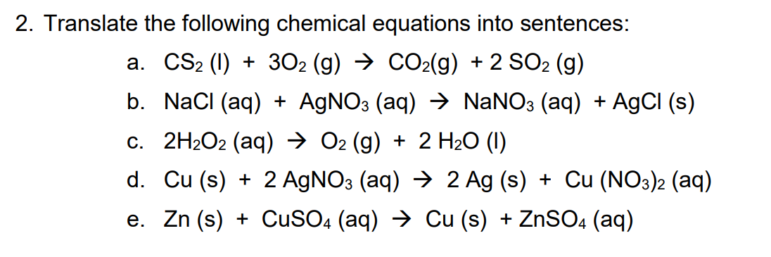 2. Translate the following chemical equations into sentences:
a. CS2 (1) + 302 (g) → CO2(g) + 2 SO2 (g)
b. NaCI (aq) + A9NO3 (aq) → NANO3 (aq) + AgCI (s)
c. 2H2O2 (aq) → O2 (g) + 2 H20 (1)
d. Cu (s) + 2 AGNO3 (aq) → 2 Ag (s) + Cu (NO3)2 (aq)
e. Zn (s) + CuSO4 (aq) → Cu (s) + ZnSO4 (aq)
