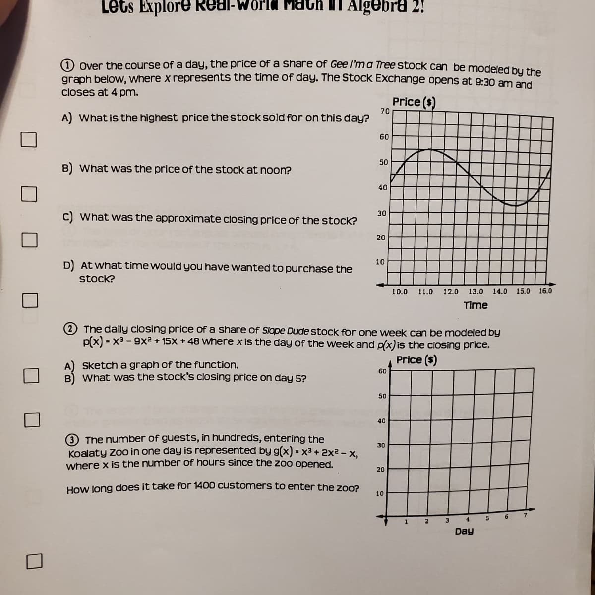 Lets Explore Real-World Math in Algebra 2!
O over the course of a day, the price of a share of Gee l'ma Tree stock can be modeled bu the
graph below, where x represents the time of day. The Stock Exchange opens at 9:30 am and
closes at 4 pm.
Price ($)
70
A) What is the highest price the stock sold for on this day?
60
50
B) What was the price of the stock at noon?
40
30
C) What was the approximate closing price of the stock?
20
10
D At what time would you have wanted to purchase the
stock?
10.0
11.0
12.0
13.0
14.0 15.0
16.0
Time
2 The daily closing price of a share of Slope Dude stock for one week can be modeled by
p(x) - x3 - 9x² + 15X + 48 where x is the day of the week and p(x)is the closing price.
Price ($)
A) Sketch a graph of the function.
B) What was the stock's closing price on day 5?
60
50
40
3 The number of guests, in hundreds, entering the
Koalaty Z in one day is represented by g(x) = x3 + 2x² - x,
where x is the number of hours since the zoo opened.
30
20
How Jong does it take for 1400 customers to enter the zoo?
10
6
1
2
3
Day
