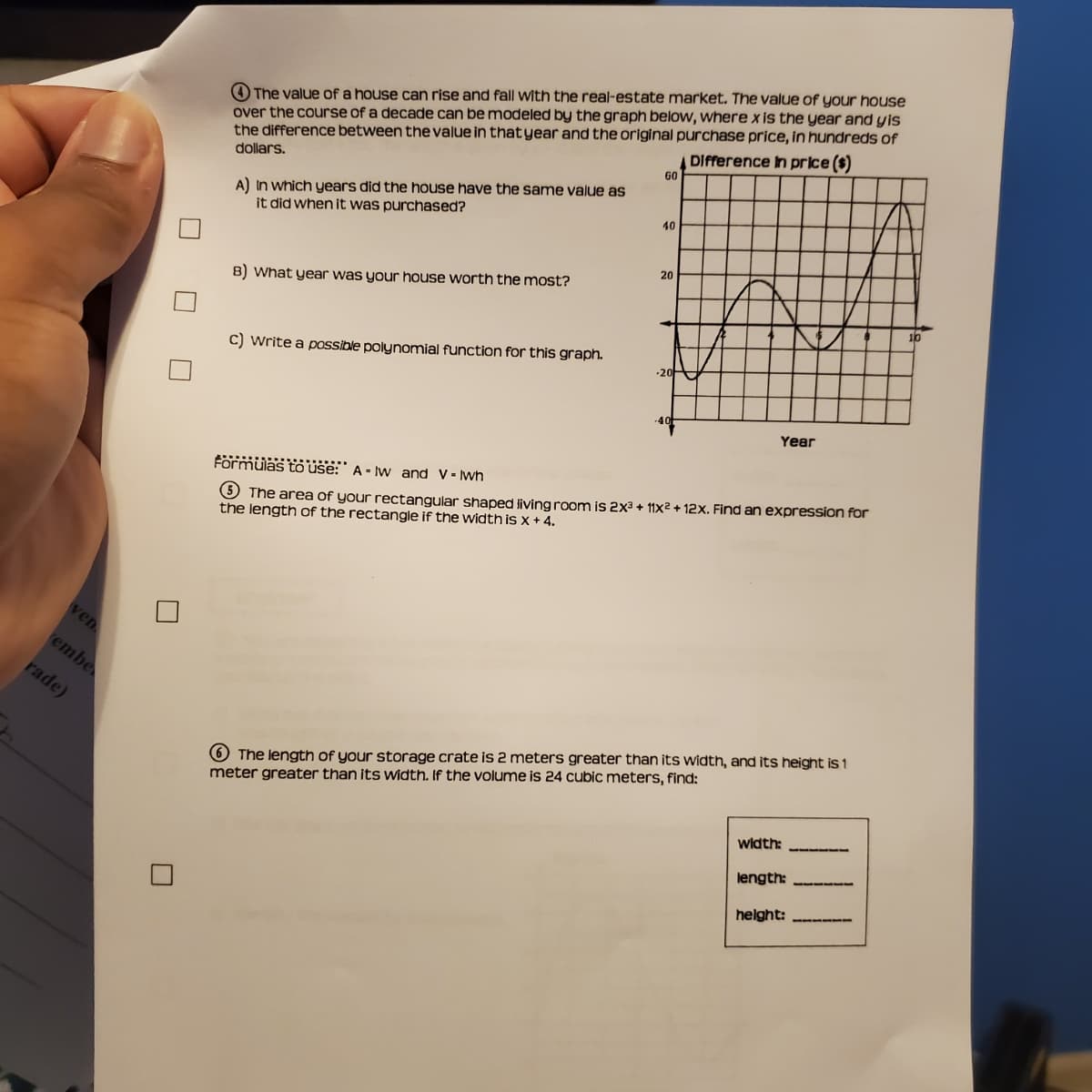 4 The value of a house can rise and fall with the real-estate market. The value of your house
over the course of a decade can be modeled by the graph below, where x is the year and yis
the difference between the value in thatyear and the original purchase price, in hundreds of
DIfference In price ($)
60
dollars.
A) In which years did the house have the same value as
it did when it was purchased?
40
20
B) what year was your house worth the most?
10
C) write a possible polynomial function for this graph.
-20
40
Year
3 The area of your rectangular shaped living room is 2x3 + 11x2 + 12x. Find an expression for
the length of the rectangle if the width is x + 4.
Förmülas to use: A - Iw and V- wh
ven
embe
rade)
6 The length of your storage crate is 2 meters greater than its width, and its height is 1
meter greater than its Width. If the volume is 24 cubic meters, find:
width:
length:
helght:
