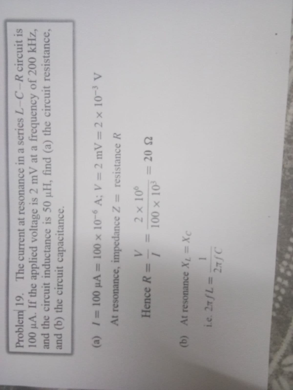 Problem 19. The current at resonance in a series L-C-R circuit is
100 µA. If the applied voltage is 2 mV at a frequency of 200 kHz,
and the circuit inductance is 50 µH, find (a) the circuit resistance,
and (b) the circuit capacitance.
(a) 1=100 µA
= 100 x 10-6 A; V = 2 mV=2 × 10-3 V
At resonance, impedance Z = resistance R
2 x 10°
Hence R=
=20 2
100 x 10
(b) At resonance XL =Xc
i.e. 27 L=
27/C
