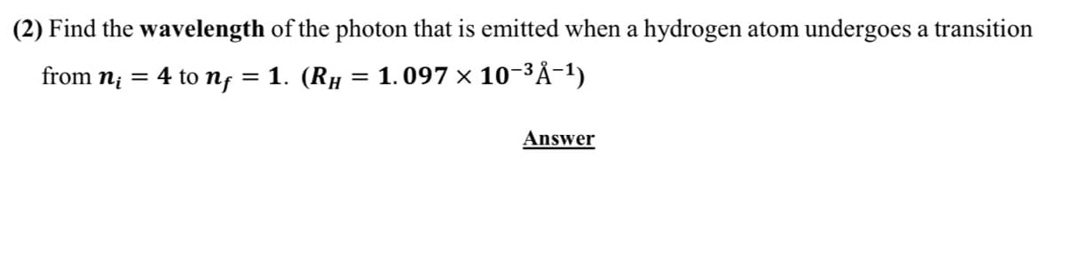 (2) Find the wavelength of the photon that is emitted when a hydrogen atom undergoes a transition
from n; = 4 to nf = 1. (RH = 1.097 x 10-3Å-1)
Answer
