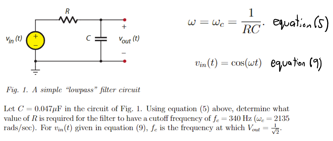 Vin (t)
+
R
im
+
Vout (t)
1
RC equation (5)
Vin(t) = cos(wt) equation (9)
w=
= Wc
=
Fig. 1. A simple "lowpass" filter circuit
Let C 0.047μF in the circuit of Fig. 1. Using equation (5) above, determine what
value of R is required for the filter to have a cutoff frequency of fe= 340 Hz (wc = 2135
rads/sec). For Vin(t) given in equation (9), fe is the frequency at which Vout = √2