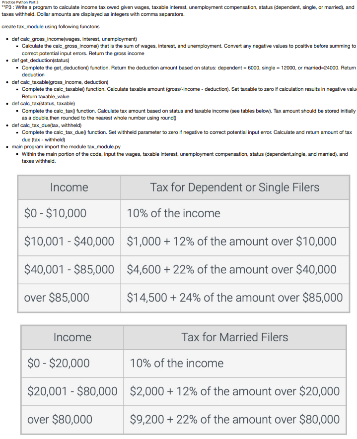 Practice Python Part 3
**P3: Write a program to calculate income tax owed given wages, taxable interest, unemployment compensation, status (dependent, single, or married), and
taxes withheld. Dollar amounts are displayed as integers with comma separators.
create tax_module using following functons
• def calc_gross_income(wages, interest, unemployment)
• Calculate the calc_gross_income() that is the sum of wages, interest, and unemployment. Convert any negative values to positive before summing to
correct potential input errors. Return the gross income
• def get_deduction(status)
• Complete the get_deduction() function. Return the deduction amount based on status: dependent = 6000, single = 12000, or married-24000. Return
deduction
• def calc_taxable(gross_income, deduction)
Complete the calc_taxable() function. Calculate taxable amount (gross/-income - deduction). Set taxable to zero if calculation results in negative valu
Return taxable_value
def calc_tax(status, taxable)
• Complete the calc_tax() function. Calculate tax amount based on status and taxable income (see tables below). Tax amount should be stored initially
as a double,then rounded to the nearest whole number using round()
• def calc_tax_due(tax, withheld)
. Complete the calc_tax_due() function. Set withheld parameter to zero if negative to correct potential input error. Calculate and return amount of tax
due (tax-withheld)
main program import the module tax_module.py
• Within the main portion of the code, input the wages, taxable interest, unemployment compensation, status (dependent,single, and married), and
taxes withheld.
Income
$0-$10,000
$10,001 - $40,000
$40,001 - $85,000
over $85,000
Income
$0-$20,000
$20,001 - $80,000
over $80,000
Tax for Dependent or Single Filers
10% of the income
$1,000+ 12% of the amount over $10,000
$4,600 +22% of the amount over $40,000
$14,500 + 24% of the amount over $85,000
Tax for Married Filers
10% of the income
$2,000+12% of the amount over
$20,000
$9,200 + 22% of the amount over $80,000