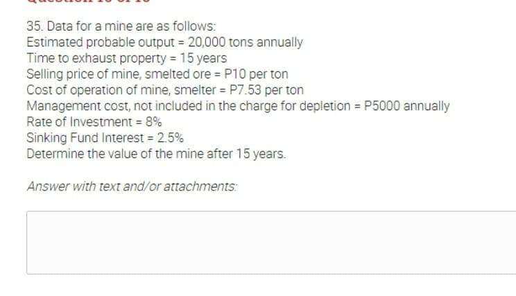 35. Data for a mine are as follows:
Estimated probable output 20,000 tons annually
Time to exhaust property 15 years
Selling price of mine, smelted ore = P10 per ton
Cost of operation of mine, smelter = P7.53 per ton
Management cost, not included in the charge for depletion = P5000 annually
Rate of Investment = 8%
Sinking Fund Interest = 2.5%
Determine the value of the mine after 15 years.
Answer with text and/or attachments:
