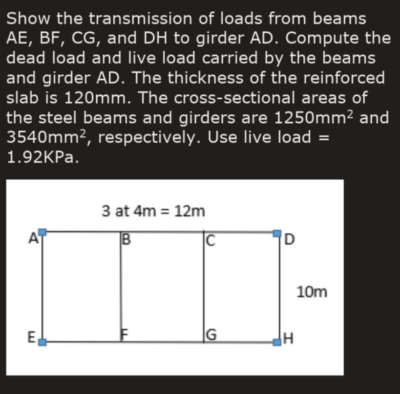 Show the transmission of loads from beams
AE, BF, CG, and DH to girder AD. Compute the
dead load and live load carried by the beams
and girder AD. The thickness of the reinforced
slab is 120mm. The cross-sectional areas of
the steel beams and girders are 1250mm² and
3540mm², respectively. Use live load =
1.92KPA.
3 at 4m = 12m
|C
10m
E
|G
