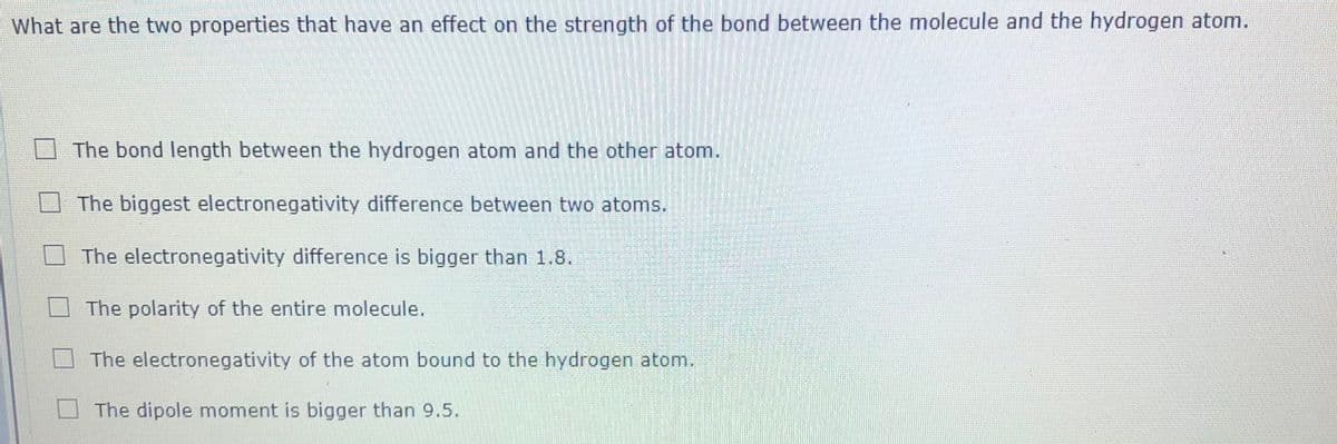 What are the two properties that have an effect on the strength of the bond between the molecule and the hydrogen atom.
The bond length between the hydrogen atom and the other atom.
The biggest electronegativity difference between two atoms.
The electronegativity difference is bigger than 1.8.
The polarity of the entire molecule.
The electronegativity of the atom bound to the hydrogen atom.
The dipole moment is bigger than 9.5.
