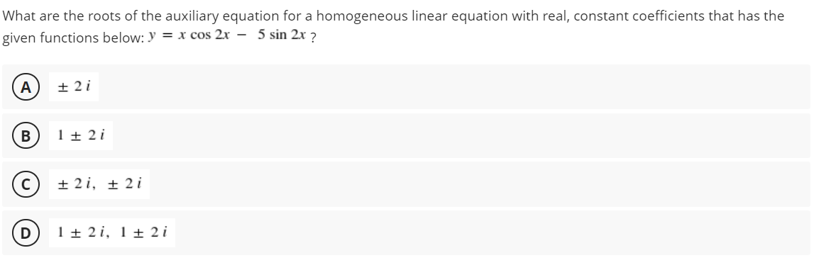 What are the roots of the auxiliary equation for a homogeneous linear equation with real, constant coefficients that has the
given functions below: Y = x cos 2x – 5 sin 2x 2
А
± 2 i
В
1 + 2 i
+ 2 i, ± 2 i
1 + 2i, 1 ± 2 i
