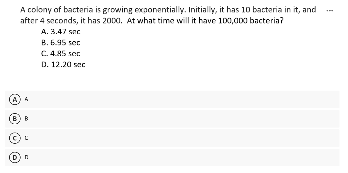 A colony of bacteria is growing exponentially. Initially, it has 10 bacteria in it, and
after 4 seconds, it has 2000. At what time will it have 100,000 bacteria?
...
A. 3.47 sec
B. 6.95 sec
C. 4.85 sec
D. 12.20 sec
A
A
В
В
D
