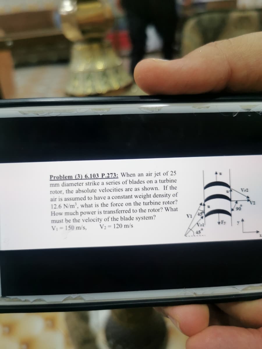 Problem (3) 6.103 P.273: When an air jet of 25
mm diameter strike a series of blades on a turbine
rotor, the absolute velocities are as shown. If the
air is assumed to have a constant weight density of
12.6 N/m³, what is the force on the turbine rotor?
How much power is transferred to the rotor? What
must be the velocity of the blade system?
V = 150 m/s,
V1
V2 = 120 m/s
