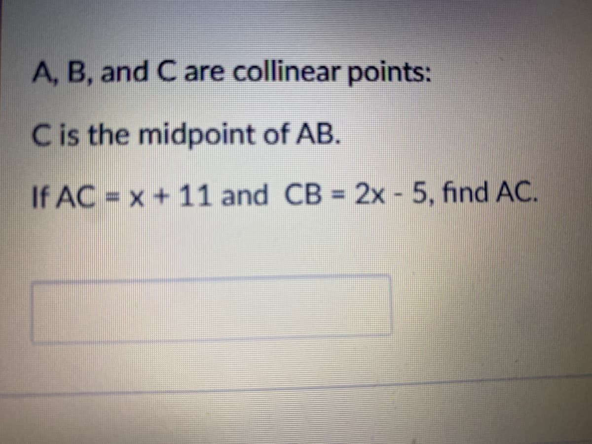 A, B, and C are collinear points:
Cis the midpoint of AB.
If AC = x + 11 and CB = 2x - 5, find AC.
