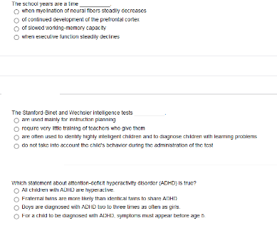 The school years are a ime
O when myo ination of noural fbers steadly cecreases
o of continued development of the prefrontal cortex
o of slowed working-memory capac ty
O wtien execulive funclion sleadly decines
The Stanford-Binet and Wechsler intelligence tests
O arr uset mainty far natruction panning
O roqure very Ittie tralning of toachers who give them
are atten used to dentity highly intelligent chidren and to diagnose chidren with lesarning problems
do not taks Into account the chic's bchavior auing the admnistration of the test
Which statement about atmention-defict hyperactivity disorder (ADHD) Is true?
Al children with ADHD are hyperacive
Fraternal twins are more Ikely than identical twns to share ANHD
Boys are ciagnosed wilh ADIID two to three limes as oflen as giris.
For a chikl to be dagnased with ACHD. symptores must appear belore age D
