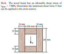 12-6. The wood beam has an allowable shear stress of
Ta = 7 MPa. Determine the maximum shear force V that
can be applied to the cros section.
So mm
-100 mm-
S0 mm
So mm
200 mm
