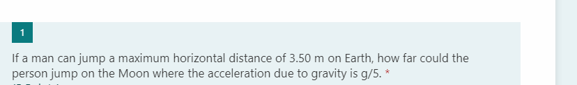 1
If a man can jump a maximum horizontal distance of 3.50 m on Earth, how far could the
person jump on the Moon where the acceleration due to gravity is g/5. *
