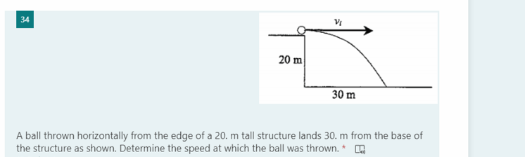 34
20 m
30 m
A ball thrown horizontally from the edge of a 20. m tall structure lands 30. m from the base of
the structure as shown. Determine the speed at which the ball was thrown. * ,
