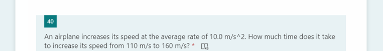 40
An airplane increases its speed at the average rate of 10.0 m/s^2. How much time does it take
to increase its speed from 110 m/s to 160 m/s? *
