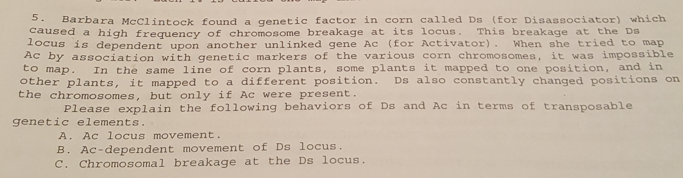 S. Barbara McClintock found a genetic factor in corn called Ds (for Disassociator) which
caused a high frequency of chromosome breakage at its locus.
1ocus is dependent upon another unlinked gene Ac (for Activator). When she tried to map
Ac by association with genetic markers of the various corn chromosomes, it was impossible
This breakage at the Ds
In the same line of corn plants, some plants it mapped to one position, and in
other plants, it mapped to a different position. Ds also constantly changed positions on
the chromosomes, but only if Ac were present.
Please explain the following behaviors of Ds and Ac in terms of transposable
genetic elements.
A. Ac locus movement.
B. Ac-dependent movement of Ds locus.
C. Chromosomal breakage at the Ds locus.
