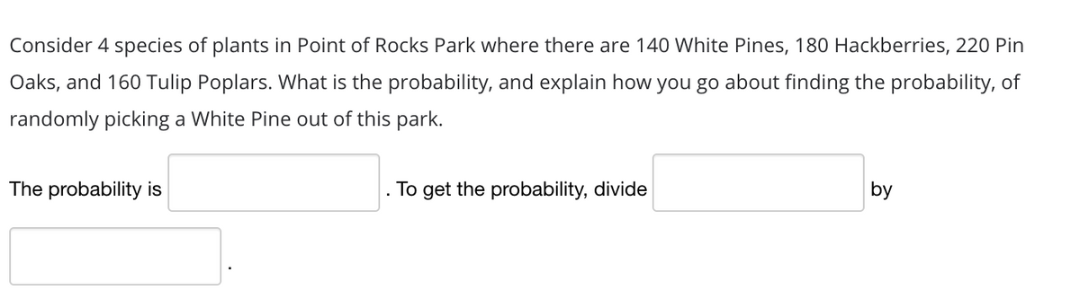 Consider 4 species of plants in Point of Rocks Park where there are 140 White Pines, 180 Hackberries, 220 Pin
Oaks, and 160 Tulip Poplars. What is the probability, and explain how you go about finding the probability, of
randomly picking a White Pine out of this park.
by
The probability is
To get the probability, divide
