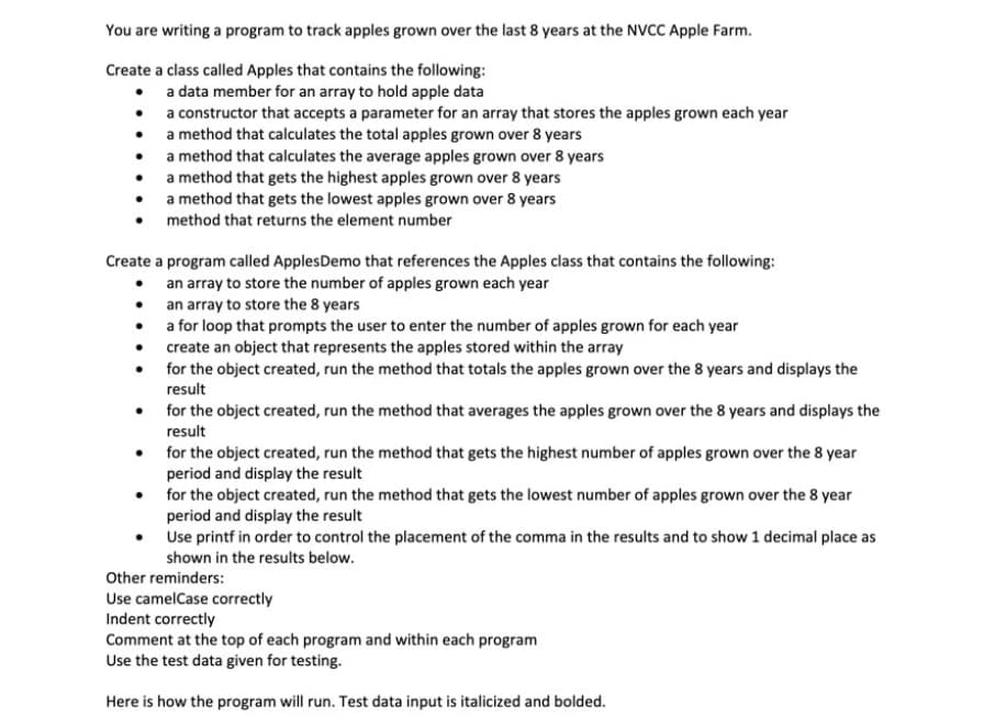 You are writing a program to track apples grown over the last 8 years at the NVCC Apple Farm.
Create a class called Apples that contains the following:
a data member for an array to hold apple data
• a constructor that accepts a parameter for an array that stores the apples grown each year
• a method that calculates the total apples grown over 8 years
• a method that calculates the average apples grown over 8 years
• a method that gets the highest apples grown over 8 years
a method that gets the lowest apples grown over 8 years
method that returns the element number
Create a program called ApplesDemo that references the Apples class that contains the following:
an array to store the number of apples grown each year
• an array to store the 8 years
• a for loop that prompts the user to enter the number of apples grown for each year
• create an object that represents the apples stored within the array
• for the object created, run the method that totals the apples grown over the 8 years and displays the
result
• for the object created, run the method that averages the apples grown over the 8 years and displays the
result
for the object created, run the method that gets the highest number of apples grown over the 8 year
period and display the result
for the object created, run the method that gets the lowest number of apples grown over the 8 year
period and display the result
Use printf in order to control the placement of the comma in the results and to show 1 decimal place as
shown in the results below.
Other reminders:
Use camelCase correctly
Indent correctly
Comment at the top of each program and within each program
Use the test data given for testing.
Here is how the program will run. Test data input is italicized and bolded.
