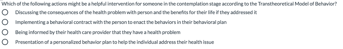 Which of the following actions might be a helpful intervention for someone in the contemplation stage according to the Transtheoretical Model of Behavior?
Discussing the consequences of the health problem with person and the benefits for their life if they addressed it
O Implementing a behavioral contract with the person to enact the behaviors in their behavioral plan
O Being informed by their health care provider that they have a health problem
O Presentation of a personalized behavior plan to help the individual address their health issue
