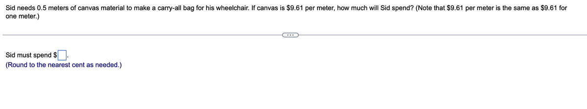 Sid needs 0.5 meters of canvas material to make a carry-all bag for his wheelchair. If canvas is $9.61 per meter, how much will Sid spend? (Note that $9.61 per meter is the same as $9.61 for
one meter.)
Sid must spend $
(Round to the nearest cent as needed.)