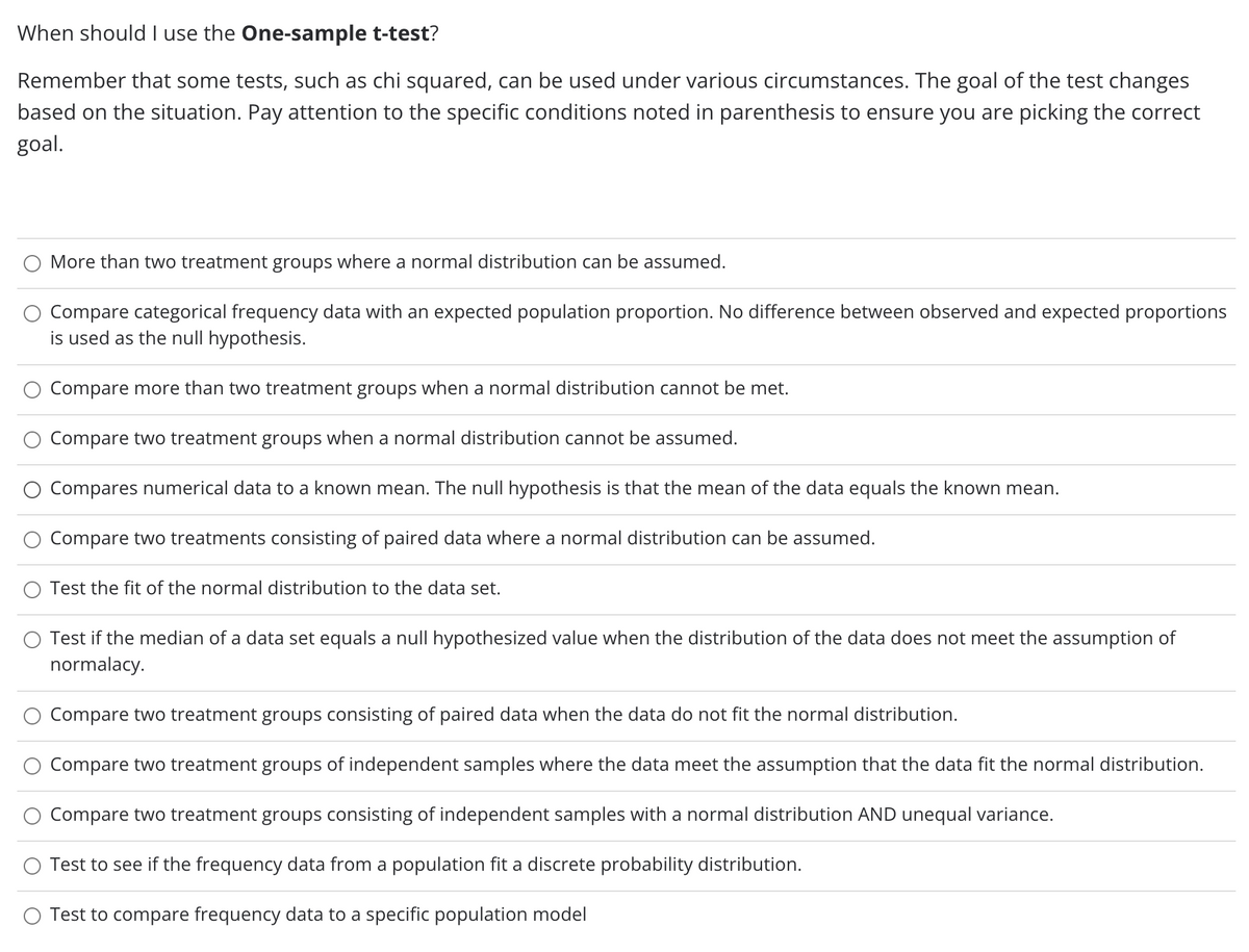 When should I use the One-sample t-test?
Remember that some tests, such as chi squared, can be used under various circumstances. The goal of the test changes
based on the situation. Pay attention to the specific conditions noted in parenthesis to ensure you are picking the correct
goal.
More than two treatment groups where a normal distribution can be assumed.
Compare categorical frequency data with an expected population proportion. No difference between observed and expected proportions
is used as the null hypothesis.
Compare more than two treatment groups when a normal distribution cannot be met.
Compare two treatment groups when a normal distribution cannot be assumed.
Compares numerical data to a known mean. The null hypothesis is that the mean of the data equals the known mean.
Compare two treatments consisting of paired data where a normal distribution can be assumed.
Test the fit of the normal distribution to the data set.
O Test if the median of a data set equals a null hypothesized value when the distribution of the data does not meet the assumption of
normalacy.
Compare two treatment groups consisting of paired data when the data do not fit the normal distribution.
Compare two treatment groups of independent samples where the data meet the assumption that the data fit the normal distribution.
Compare two treatment groups consisting of independent samples with a normal distribution AND unequal variance.
Test to see if the frequency data from a population fit a discrete probability distribution.
Test to compare frequency data to a specific population model
