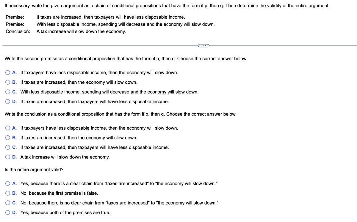 If necessary, write the given argument as a chain of conditional propositions that have the form if p, then q. Then determine the validity of the entire argument.
Premise:
If taxes are increased, then taxpayers will have less disposable income.
Premise: With less disposable income, spending will decrease and the economy will slow down.
Conclusion: A tax increase will slow down the economy.
Write the second premise as a conditional proposition that has the form if p, then q. Choose the correct answer below.
A. If taxpayers have less disposable income, then the economy will slow down.
B. If taxes are increased, then the economy will slow down.
C. With less disposable income, spending will decrease and the economy will slow down.
D. If taxes are increased, then taxpayers will have less disposable income.
Write the conclusion as a conditional proposition that has the form if p, then q. Choose the correct answer below.
A. If taxpayers have less disposable income, then the economy will slow down.
B. If taxes are increased, then the economy will slow down.
C. If taxes are increased, then taxpayers will have less disposable income.
D. A tax increase will slow down the economy.
Is the entire argument valid?
A. Yes, because there is a clear chain from "taxes are increased" to "the economy will slow down."
B. No, because the first premise is false.
C. No, because there is no clear chain from "taxes are increased" to "the economy will slow down."
D. Yes, because both of the premises are true.