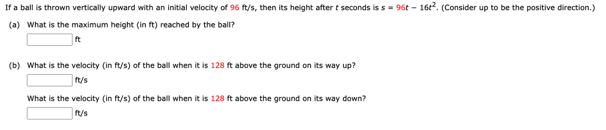 If a ball is thrown vertically upward with an initial velocity of 96 ft/s, then its height after t seconds is s = 96t - 16t². (Consider up to be the positive direction.)
(a) What is the maximum height (in ft) reached by the ball?
ft
(b) What is the velocity (in ft/s) of the ball when it is 128 ft above the ground on its way up?
ft/s
What is the velocity (in ft/s) of the ball when it is 128 ft above the ground on its way down?
ft/s