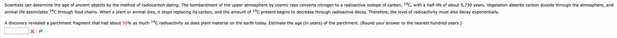 Scientists can determine the age of ancient objects by the method of radiocarbon dating. The bombardment of the upper atmosphere by cosmic rays converts nitrogen to a radioactive isotope of carbon, 14C, with a half-life of about 5,730 years. Vegetation absorbs carbon dioxide through the atmosphere, and
animal life assimilates 14C through food chains. When a plant or animal dies, it stops replacing its carbon, and the amount of ¹4C present begins to decrease through radioactive decay. Therefore, the level of radioactivity must also decay exponentially.
A discovery revealed a parchment fragment that had about 56% as much 14C radioactivity as does plant material on the earth today. Estimate the age (in years) of the parchment. (Round your answer to the nearest hundred years.)
X yr