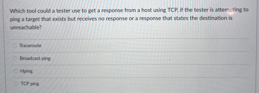 Which tool could a tester use to get a response from a host using TCP, if the tester is attempting to
ping a target that exists but receives no response or a response that states the destination is
unreachable?
O Traceroute
Broadcast ping
O Hping
O TCP ping
