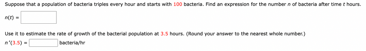 Suppose that a population of bacteria triples every hour and starts with 100 bacteria. Find an expression for the number n of bacteria after time t hours.
n(t) =
Use it to estimate the rate of growth of the bacterial population at 3.5 hours. (Round your answer to the nearest whole number.)
n'(3.5) =
bacteria/hr