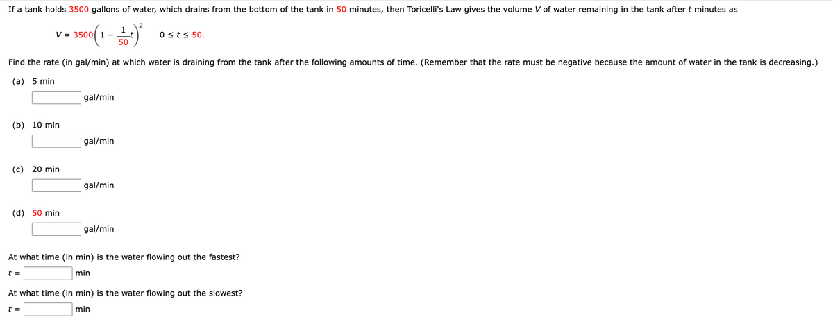 If a tank holds 3500 gallons of water, which drains from the bottom of the tank in 50 minutes, then Toricelli's Law gives the volume V of water remaining in the tank after t minutes as
2
3500 (1 - 1) ²
_t
50
V =
Find the rate (in gal/min) at which water is draining from the tank after the following amounts of time. (Remember that the rate must be negative because the amount of water in the tank is decreasing.)
(a) 5 min
(b) 10 min
(c) 20 min
(d) 50 min
gal/min
gal/min
gal/min
0 ≤ t ≤ 50.
gal/min
At what time (in min) is the water flowing out the fastest?
t =
min
At what time (in min) is the water flowing out the slowest?
t =
min