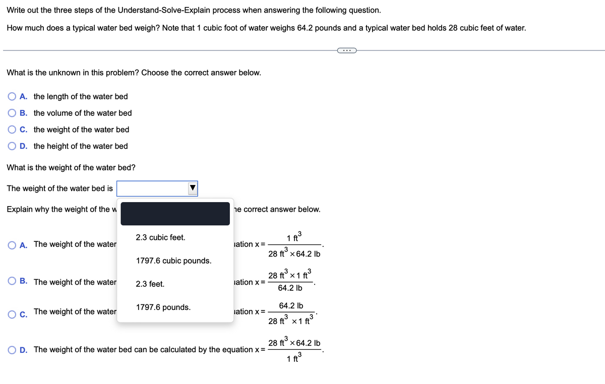 Write out the three steps of the Understand-Solve-Explain process when answering the following question.
How much does a typical water bed weigh? Note that 1 cubic foot of water weighs 64.2 pounds and a typical water bed holds 28 cubic feet of water.
What is the unknown in this problem? Choose the correct answer below.
A. the length of the water bed
B. the volume of the water bed
C. the weight of the water bed
D. the height of the water bed
What is the weight of the water bed?
The weight of the water bed is
Explain why the weight of the w
O A. The weight of the water
B. The weight of the water
O C.
The weight of the water
2.3 cubic feet.
1797.6 cubic pounds.
2.3 feet.
1797.6 pounds.
he correct answer below.
lation x =
lation x =
lation x =
D. The weight of the water bed can be calculated by the equation x =
3
1 ft
28 ft³ x 64.2 lb
3
3
28 ft³ x 1 ft³
64.2 lb
64.2 lb
28 ft³ x 1 ft³
28 ft³ x 64.2 lb
3
1 ft