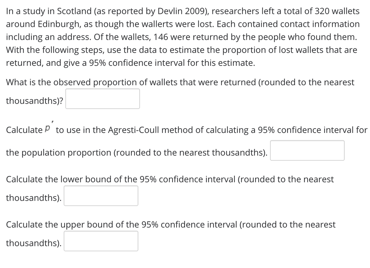 In a study in Scotland (as reported by Devlin 2009), researchers left a total of 320 wallets
around Edinburgh, as though the wallerts were lost. Each contained contact information
including an address. Of the wallets, 146 were returned by the people who found them.
With the following steps, use the data to estimate the proportion of lost wallets that are
returned, and give a 95% confidence interval for this estimate.
What is the observed proportion of wallets that were returned (rounded to the nearest
thousandths)?
Calculate P to use in the Agresti-Coull method of calculating a 95% confidence interval for
the population proportion (rounded to the nearest thousandths).
Calculate the lower bound of the 95% confidence interval (rounded to the nearest
thousandths).
Calculate the upper bound of the 95% confidence interval (rounded to the nearest
thousandths).
