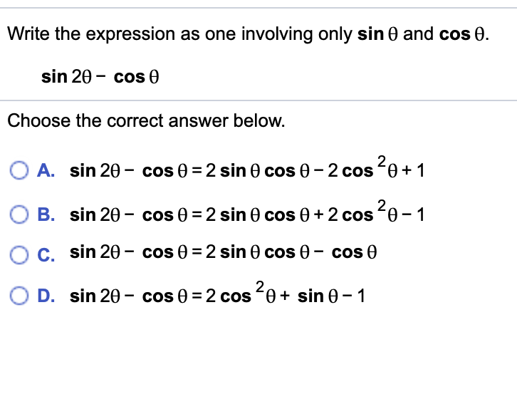 Write the expression as one involving only sin 0 and cos 0.
sin 20 - cos 0
Choose the correct answer below.
O A. sin 20- cos 0 = 2 sin 0 cos 0 -2 cos 0+1
B. sin 20 - cos 0 = 2 sin 0 cos 0 +2 cos 0 - 1
C. sin 20 - cos 0 = 2 sin 0 cos 0 - cos 0
D. sin 20 - cos 0 = 2 cos 0+ sin 0-1
1
