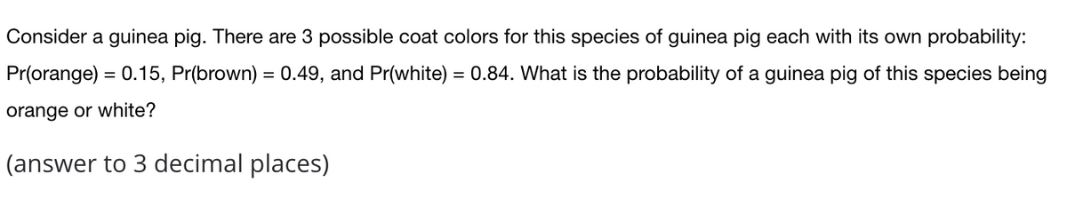 Consider a guinea pig. There are 3 possible coat colors for this species of guinea pig each with its own probability:
Pr(orange) = 0.15, Pr(brown) = 0.49, and Pr(white) = 0.84. What is the probability of a guinea pig of this species being
orange or white?
(answer to 3 decimal places)
