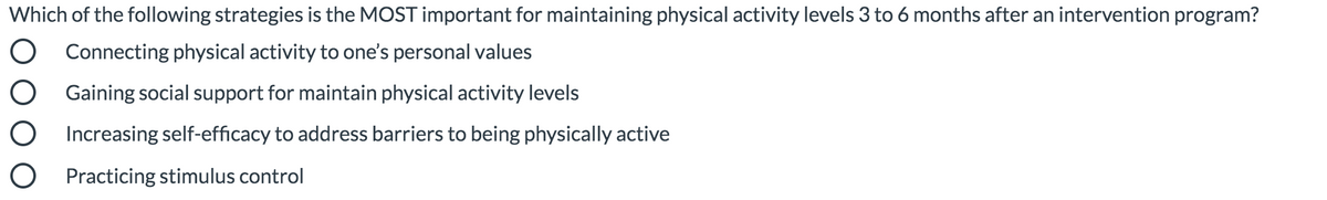 Which of the following strategies is the MOST important for maintaining physical activity levels 3 to 6 months after an intervention program?
O Connecting physical activity to one's personal values
O Gaining social support for maintain physical activity levels
O Increasing self-efficacy to address barriers to being physically active
O Practicing stimulus control
