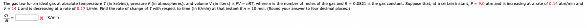 The gas law for an ideal gas at absolute temperature 7 (in kelvins), pressure P (in atmospheres), and volume V (in liters) is PV = nRT, where n is the number of moles of the gas and R = 0.0821 is the gas constant. Suppose that, at a certain instant, P = 9.0 atm and is increasing at a rate of 0.14 atm/min and
V = 14 L and is decreasing at a rate of 0.17 L/min. Find the rate of change of T with respect to time (in K/min) at that instant if n = 10 mol. (Round your answer to four decimal places.)
K/min
dT
dt
=
