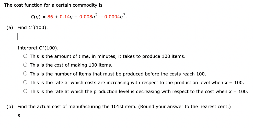 The cost function for a certain commodity is
C(q) = 86 +0.14q-0.008q2 +0.00049³.
(a) Find C'(100).
Interpret C'(100).
O This is the amount of time, in minutes, it takes to produce 100 items.
O This is the cost of making 100 items.
This is the number of items that must be produced before the costs reach 100.
O This is the rate at which costs are increasing with respect to the production level when x = 100.
O This is the rate at which the production level is decreasing with respect to the cost when x = 100.
(b) Find the actual cost of manufacturing the 101st item. (Round your answer to the nearest cent.)
$