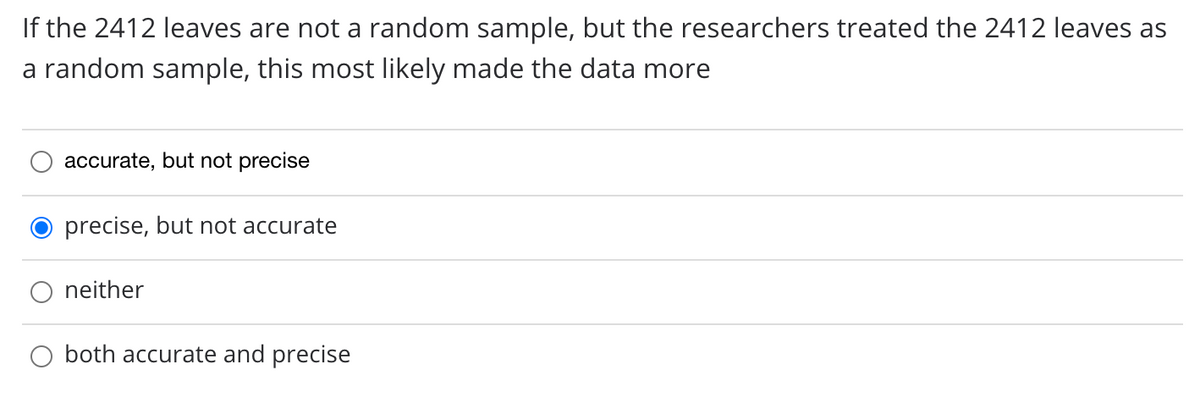 If the 2412 leaves are not a random sample, but the researchers treated the 2412 leaves as
a random sample, this most likely made the data more
accurate, but not precise
precise, but not accurate
neither
both accurate and precise
