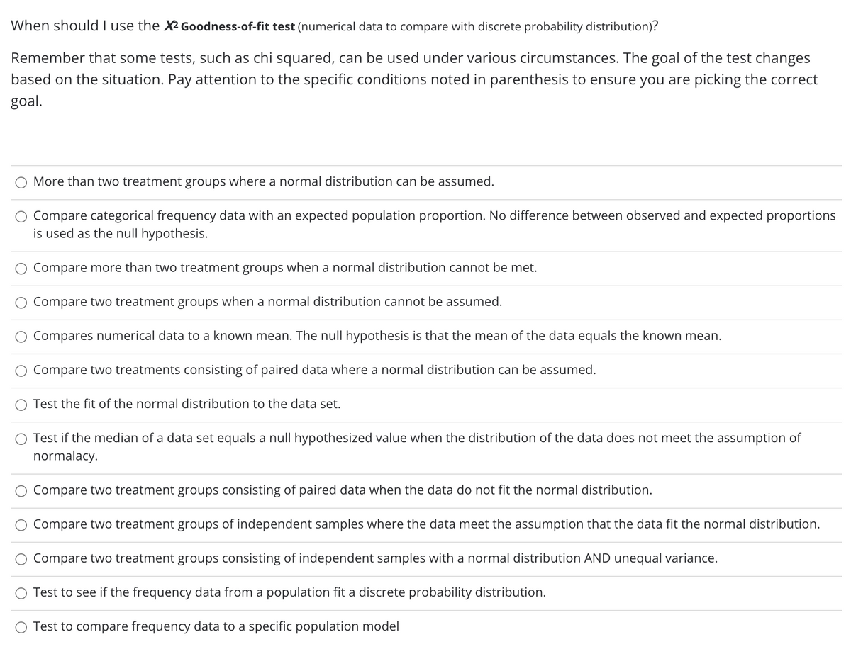 When should I use the X2 Goodness-of-fit test (numerical data to compare with discrete probability distribution)?
Remember that some tests, such as chi squared, can be used under various circumstances. The goal of the test changes
based on the situation. Pay attention to the specific conditions noted in parenthesis to ensure you are picking the correct
goal.
O More than two treatment groups where a normal distribution can be assumed.
Compare categorical frequency data with an expected population proportion. No difference between observed and expected proportions
is used as the null hypothesis.
Compare more than two treatment groups when a normal distribution cannot be met.
Compare two treatment groups when a normal distribution cannot be assumed.
Compares numerical data to a known mean. The null hypothesis is that the mean of the data equals the known mean.
Compare two treatments consisting of paired data where a normal distribution can be assumed.
Test the fit of the normal distribution to the data set.
Test if the median of a data set equals a null hypothesized value when the distribution of the data does not meet the assumption of
normalacy.
Compare two treatment groups consisting of paired data when the data do not fit the normal distribution.
Compare two treatment groups of independent samples where the data meet the assumption that the data fit the normal distribution.
Compare two treatment groups consisting of independent samples with a normal distribution AND unequal variance.
O Test to see if the frequency data from a population fit a discrete probability distribution.
O Test to compare frequency data to a specific population model
