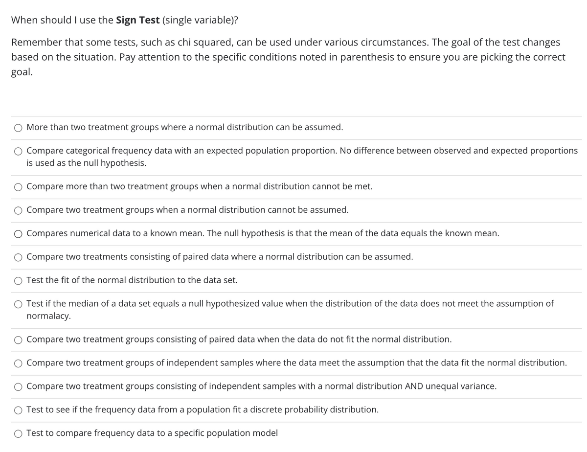 When should I use the Sign Test (single variable)?
Remember that some tests, such as chi squared, can be used under various circumstances. The goal of the test changes
based on the situation. Pay attention to the specific conditions noted in parenthesis to ensure you are picking the correct
goal.
More than two treatment groups where a normal distribution can be assumed.
Compare categorical frequency data with an expected population proportion. No difference between observed and expected proportions
is used as the null hypothesis.
Compare more than two treatment groups when a normal distribution cannot be met.
Compare two treatment groups when a normal distribution cannot be assumed.
O Compares numerical data to a known mean. The null hypothesis is that the mean of the data equals the known mean.
Compare two treatments consisting of paired data where a normal distribution can be assumed.
O Test the fit of the normal distribution to the data set.
Test if the median of a data set equals a null hypothesized value when the distribution of the data does not meet the assumption of
normalacy.
Compare two treatment groups consisting of paired data when the data do not fit the normal distribution.
Compare two treatment groups of independent samples where the data meet the assumption that the data fit the normal distribution.
Compare two treatment groups consisting of independent samples with a normal distribution AND unequal variance.
Test to see if the frequency data from a population fit a discrete probability distribution.
O Test to compare frequency data to a specific population model
