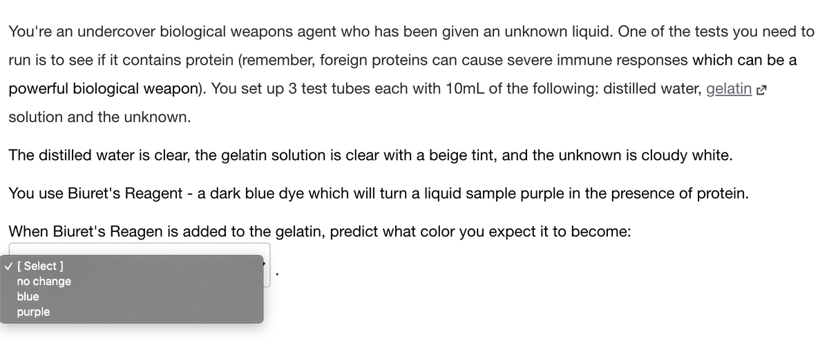 You're an undercover biological weapons agent who has been given an unknown liquid. One of the tests you need to
run is to see if it contains protein (remember, foreign proteins can cause severe immune responses which can be a
powerful biological weapon). You set up 3 test tubes each with 10mL of the following: distilled water, gelatin 2
solution and the unknown.
The distilled water is clear, the gelatin solution is clear with a beige tint, and the unknown is cloudy white.
You use Biuret's Reagent - a dark blue dye which will turn a liquid sample purple in the presence of protein.
When Biuret's Reagen is added to the gelatin, predict what color you expect it to become:
V [ Select ]
no change
blue
purple
