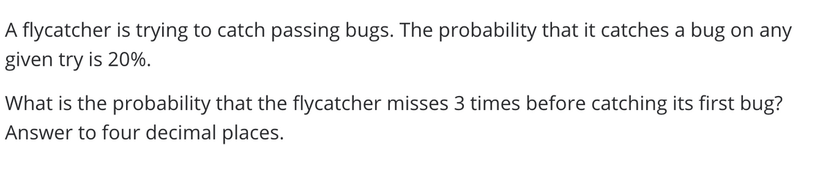 A flycatcher is trying to catch passing bugs. The probability that it catches a bug on any
given try is 20%.
What is the probability that the flycatcher misses 3 times before catching its first bug?
Answer to four decimal places.
