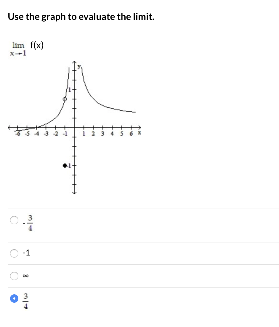 **Use the graph to evaluate the limit.**

\[\lim_{{x \to -1}} f(x)\]

A graph is shown with an x-axis ranging from -6 to 6 and a y-axis ranging from -8 to 8. There is a function \( f(x) \) plotted on the graph. The graph shows that as \(x\) approaches -1 from both sides, the value of \(f(x)\) approaches \(\frac{3}{4}\), but there is a black dot at the point (-1, -1) indicating \(f(-1) = -1\). This suggests a discontinuity at \(x = -1\).

**Multiple Choice Answers:**

- \(\frac{3}{4}\)
- -1
- \(\infty\)
- \(\frac{3}{4}\) (selected)

The correct answer is \(\frac{3}{4}\).