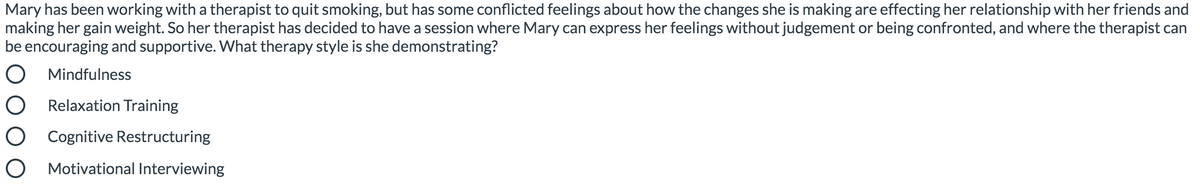 Mary has been working with a therapist to quit smoking, but has some conflicted feelings about how the changes she is making are effecting her relationship with her friends and
making her gain weight. So her therapist has decided to have a session where Mary can express her feelings without judgement or being confronted, and where the therapist can
be encouraging and supportive. What therapy style is she demonstrating?
O Mindfulness
Relaxation Training
O Cognitive Restructuring
Motivational Interviewing
