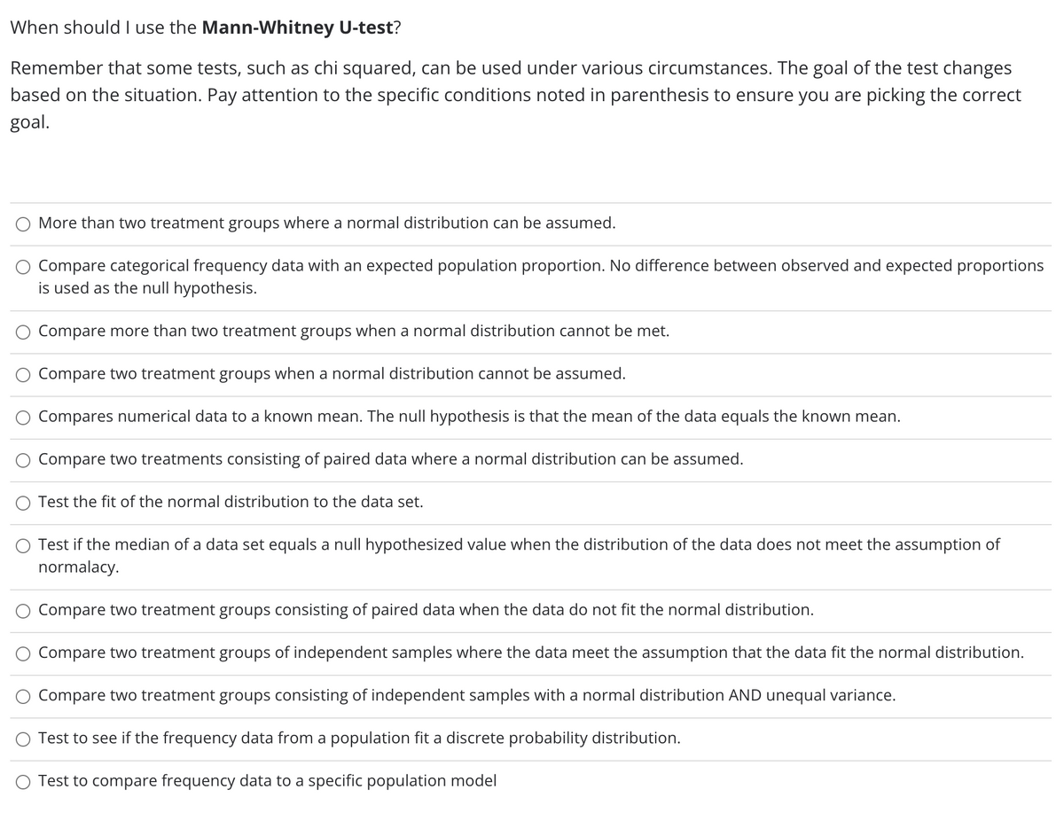 When should l use the Mann-Whitney U-test?
Remember that some tests, such as chi squared, can be used under various circumstances. The goal of the test changes
based on the situation. Pay attention to the specific conditions noted in parenthesis to ensure you are picking the correct
goal.
More than two treatment groups where a normal distribution can be assumed.
Compare categorical frequency data with an expected population proportion. No difference between observed and expected proportions
is used as the null hypothesis.
Compare more than two treatment groups when a normal distribution cannot be met.
Compare two treatment groups when a normal distribution cannot be assumed.
Compares numerical data to a known mean. The null hypothesis is that the mean of the data equals the known mean.
Compare two treatments consisting of paired data where a normal distribution can be assumed.
Test the fit of the normal distribution to the data set.
Test if the median of a data set equals a null hypothesized value when the distribution of the data does not meet the assumption of
normalacy.
Compare two treatment groups consisting of paired data when the data do not fit the normal distribution.
Compare two treatment groups of independent samples where the data meet the assumption that the data fit the normal distribution.
Compare two treatment groups consisting of independent samples with a normal distribution AND unequal variance.
Test to see if the frequency data from a population fit a discrete probability distribution.
O Test to compare frequency data to a specific population model
